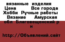 вязанные  изделия  › Цена ­ 100 - Все города Хобби. Ручные работы » Вязание   . Амурская обл.,Благовещенский р-н